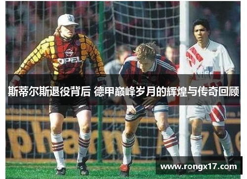斯蒂尔斯退役背后 德甲巅峰岁月的辉煌与传奇回顾
