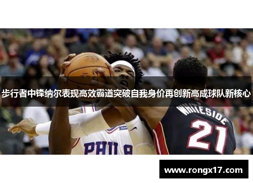 步行者中锋纳尔表现高效霸道突破自我身价再创新高成球队新核心